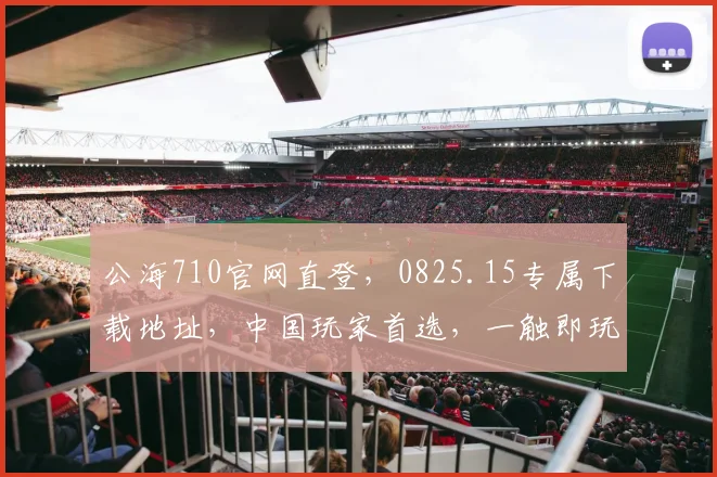 公海710官网直登，0825.15专属下载地址，中国玩家首选，一触即玩，三重惊喜等你来
