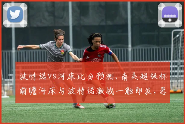波特诺vs河床比分预测,南美超级杯前瞻河床与波特诺激战一触即发,悬念重重